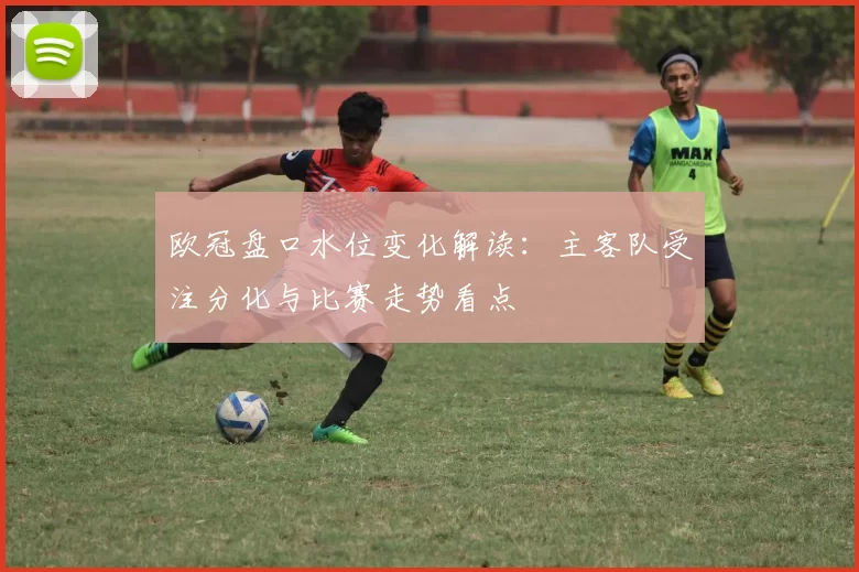 欧冠盘口水位变化解读：主客队受注分化与比赛走势看点