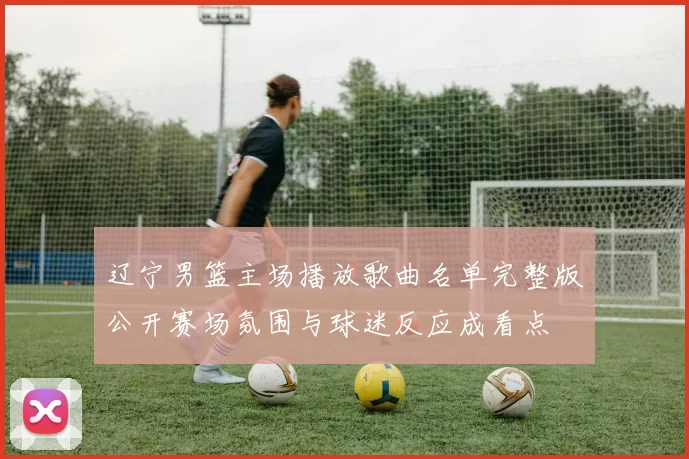 辽宁男篮主场播放歌曲名单完整版公开赛场氛围与球迷反应成看点