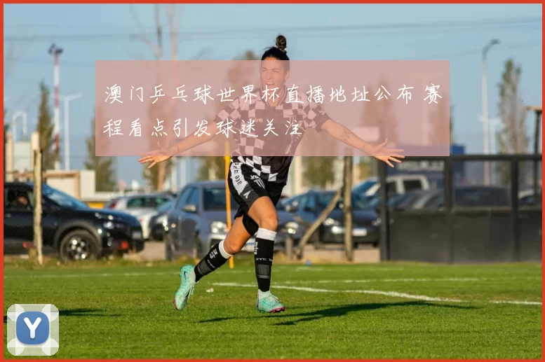 澳门乒乓球世界杯直播地址公布 赛程看点引发球迷关注