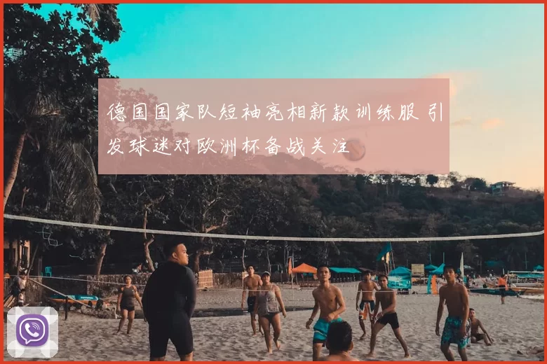 德国国家队短袖亮相新款训练服 引发球迷对欧洲杯备战关注