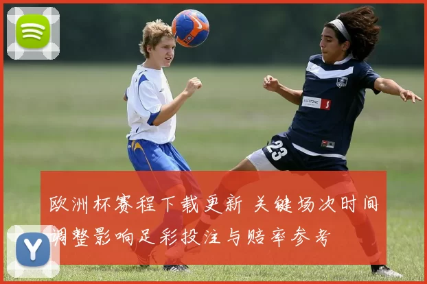 欧洲杯赛程下载更新 关键场次时间调整影响足彩投注与赔率参考