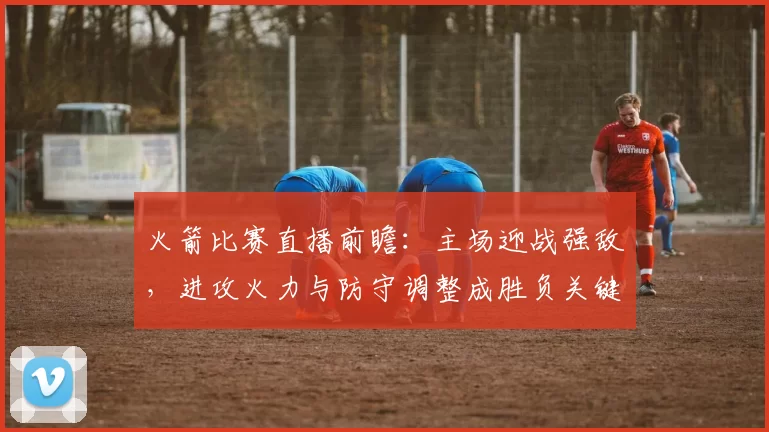 火箭比赛直播前瞻:主场迎战强敌,进攻火力与防守调整成胜负关键