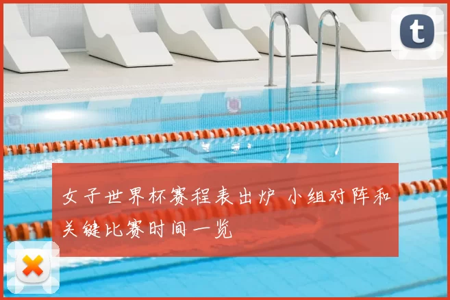 女子世界杯赛程表出炉 小组对阵和关键比赛时间一览