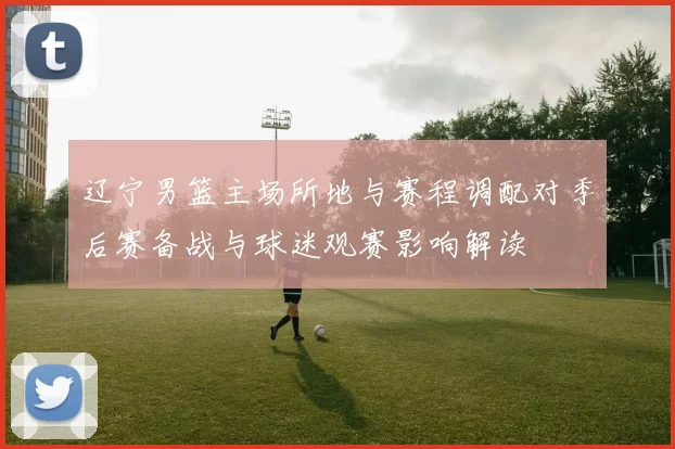 辽宁男篮主场所地与赛程调配对季后赛备战与球迷观赛影响解读