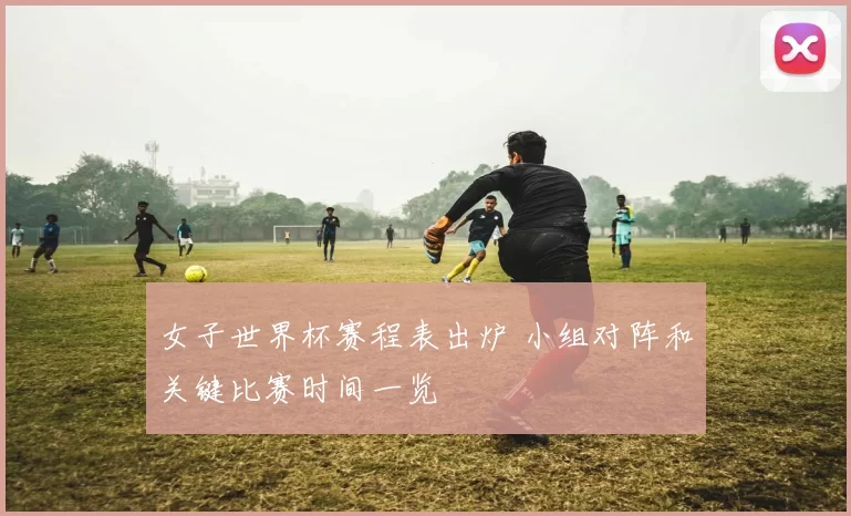 女子世界杯赛程表出炉 小组对阵和关键比赛时间一览