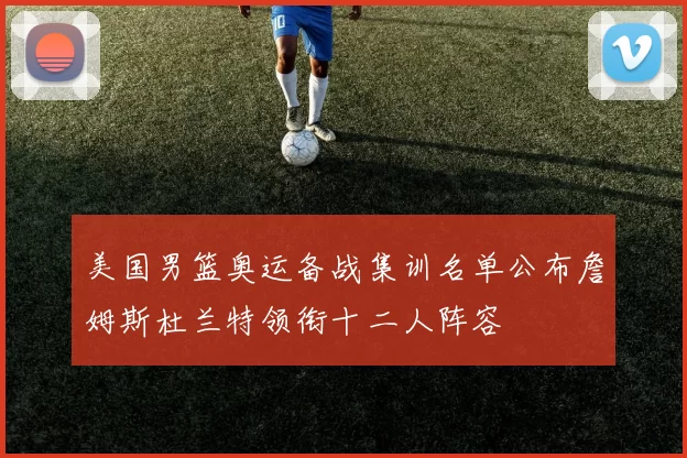 美国男篮奥运备战集训名单公布詹姆斯杜兰特领衔十二人阵容