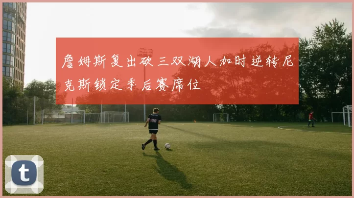 詹姆斯复出砍三双湖人加时逆转尼克斯锁定季后赛席位