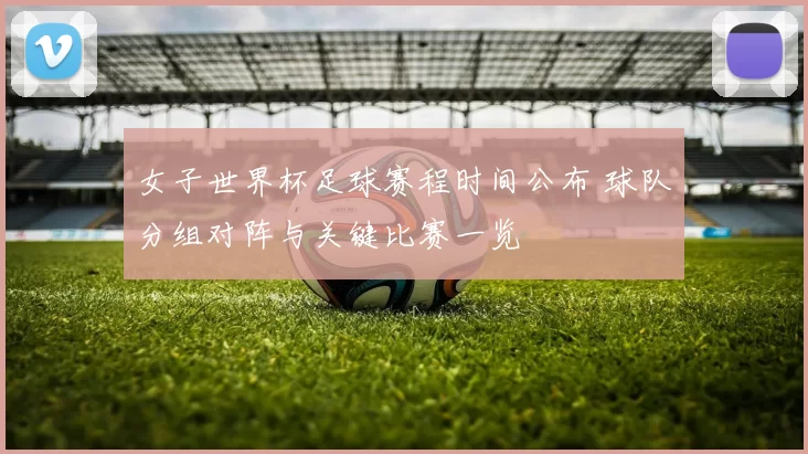 女子世界杯足球赛程时间公布 球队分组对阵与关键比赛一览
