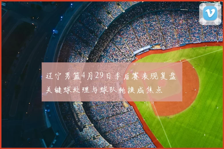 辽宁男篮4月29日季后赛表现复盘 关键球处理与球队轮换成焦点