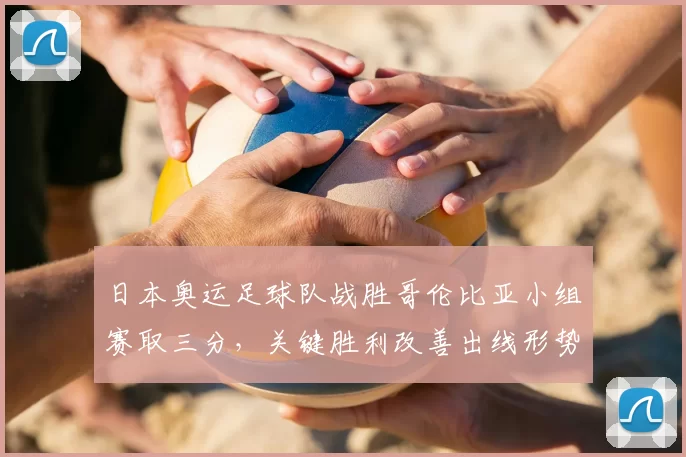 日本奥运足球队战胜哥伦比亚小组赛取三分，关键胜利改善出线形势