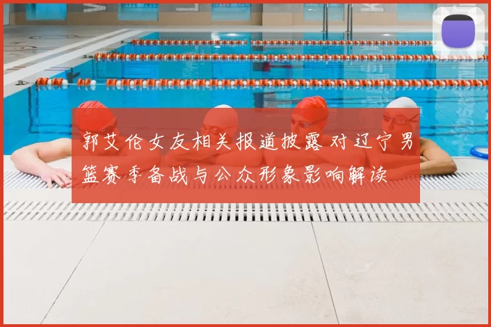 郭艾伦女友相关报道披露 对辽宁男篮赛季备战与公众形象影响解读