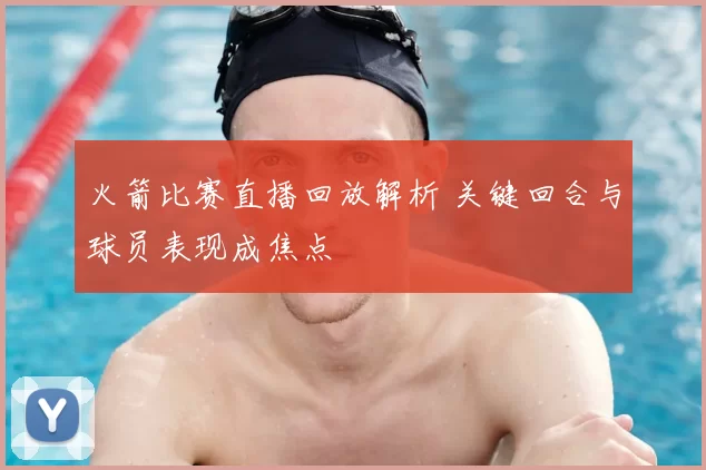 火箭比赛直播回放解析 关键回合与球员表现成焦点