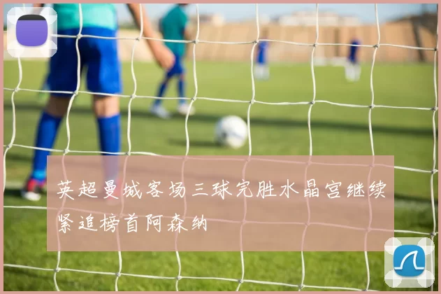 英超曼城客场三球完胜水晶宫继续紧追榜首阿森纳