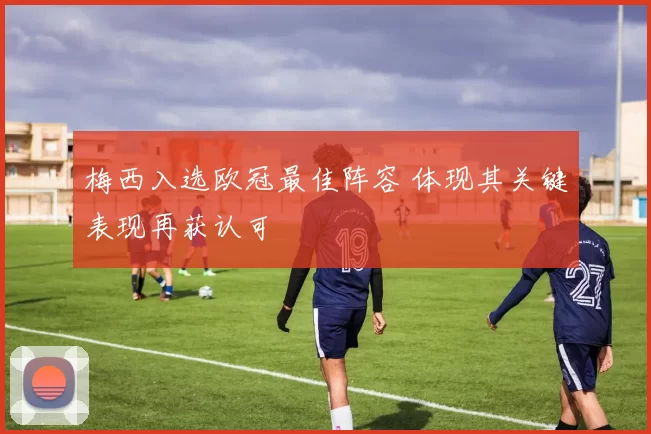 梅西入选欧冠最佳阵容 体现其关键表现再获认可