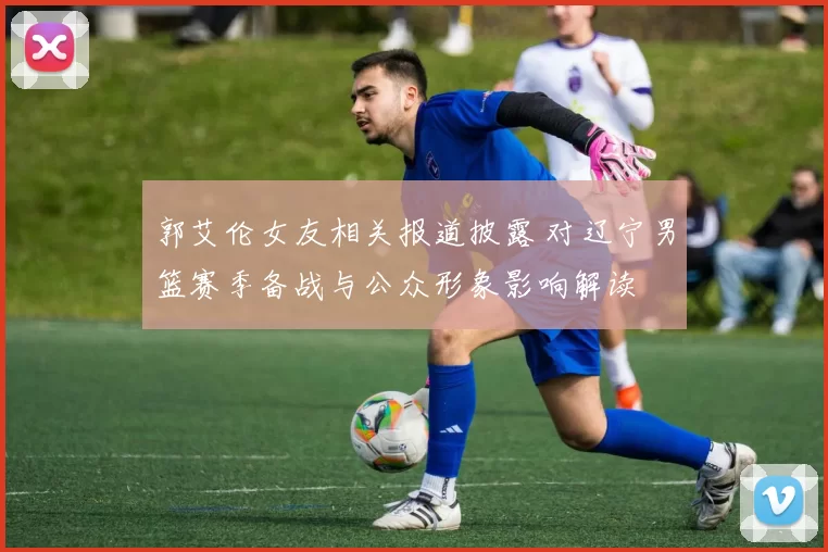 郭艾伦女友相关报道披露 对辽宁男篮赛季备战与公众形象影响解读