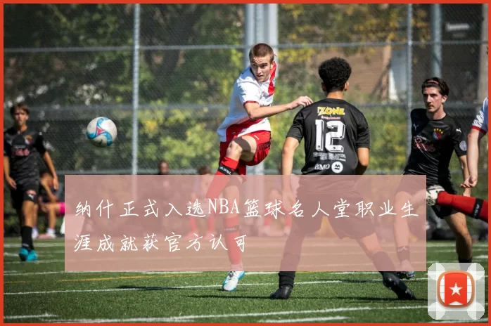 纳什正式入选NBA篮球名人堂职业生涯成就获官方认可