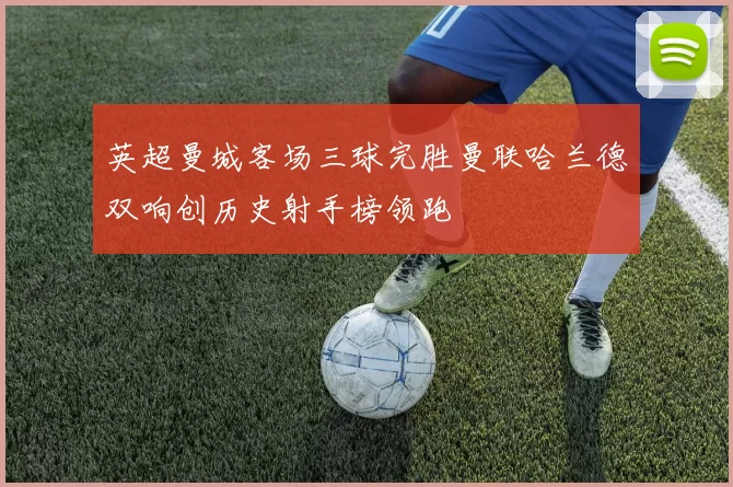 英超曼城客场三球完胜曼联哈兰德双响创历史射手榜领跑