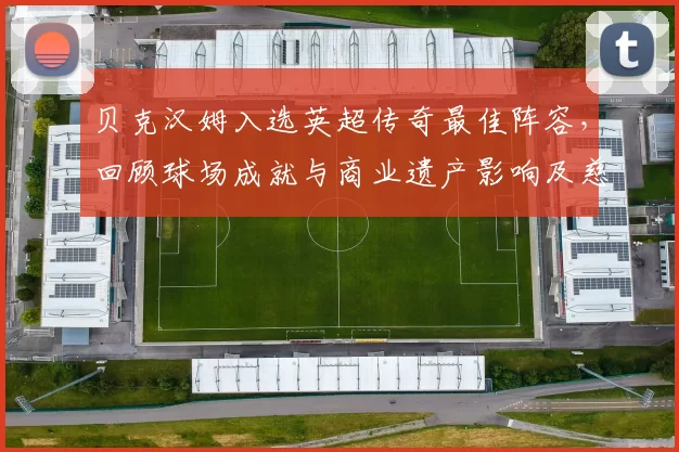 贝克汉姆入选英超传奇最佳阵容,回顾球场成就与商业遗产影响及慈善贡献