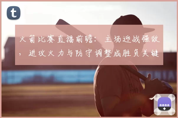 火箭比赛直播前瞻:主场迎战强敌,进攻火力与防守调整成胜负关键