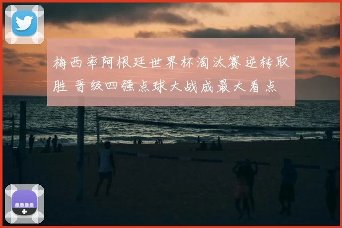梅西率阿根廷世界杯淘汰赛逆转取胜 晋级四强点球大战成最大看点