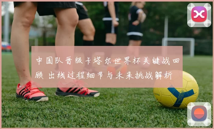 中国队晋级卡塔尔世界杯关键战回顾 出线过程细节与未来挑战解析